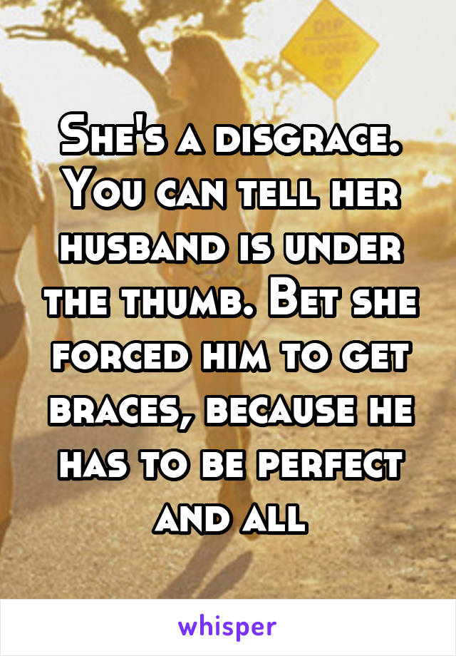 She's a disgrace. You can tell her husband is under the thumb. Bet she forced him to get braces, because he has to be perfect and all