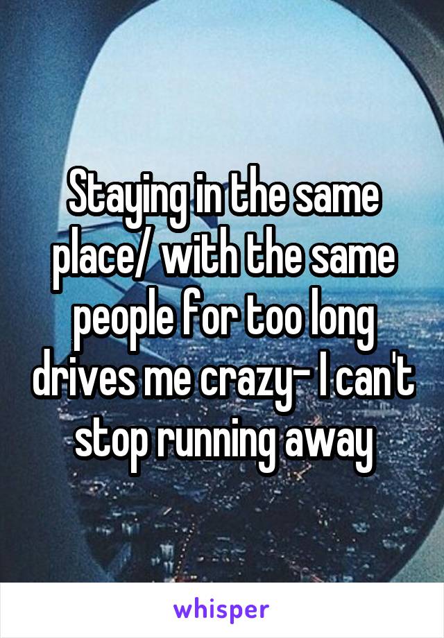 Staying in the same place/ with the same people for too long drives me crazy- I can't stop running away