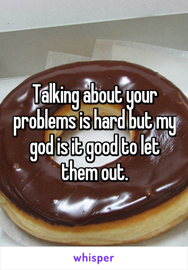 Talking about your problems is hard but my god is it good to let them out.