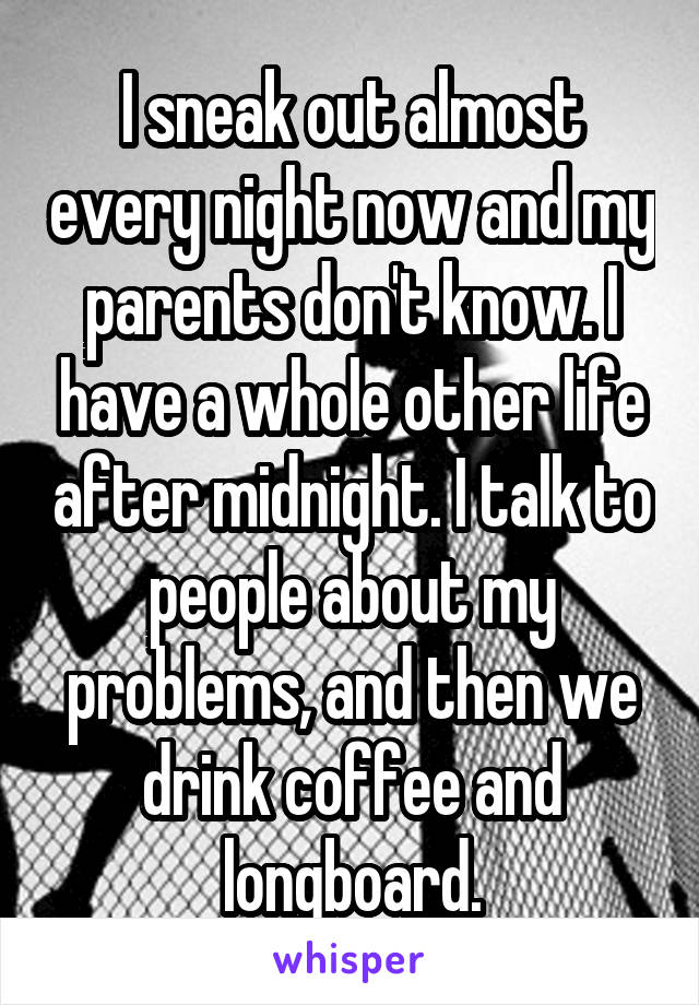 I sneak out almost every night now and my parents don't know. I have a whole other life after midnight. I talk to people about my problems, and then we drink coffee and longboard.