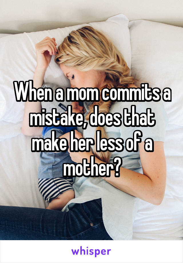 When a mom commits a mistake, does that make her less of a mother?