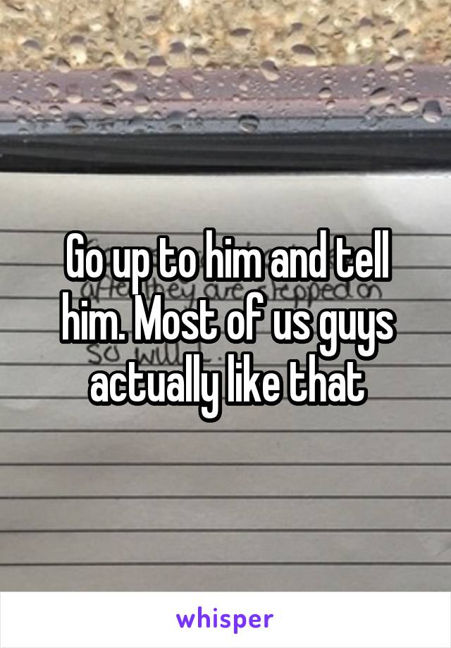 Go up to him and tell him. Most of us guys actually like that