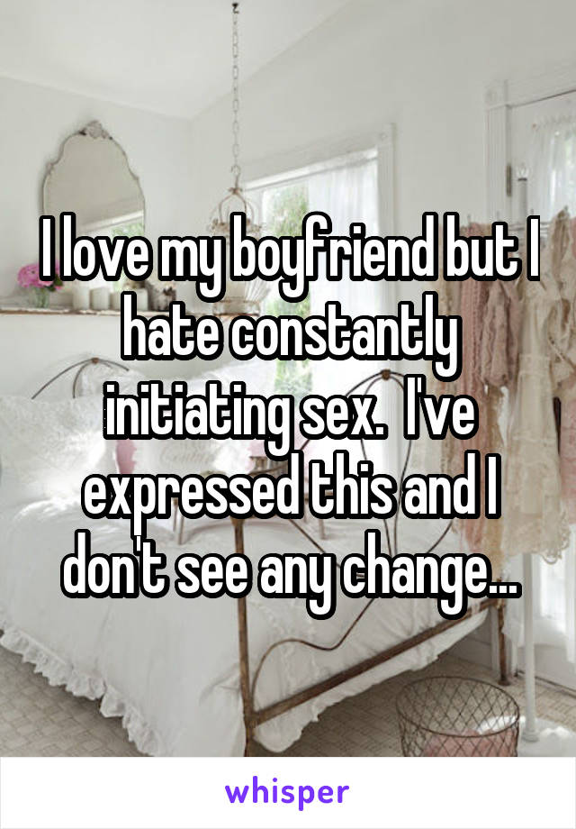 I love my boyfriend but I hate constantly initiating sex.  I've expressed this and I don't see any change...