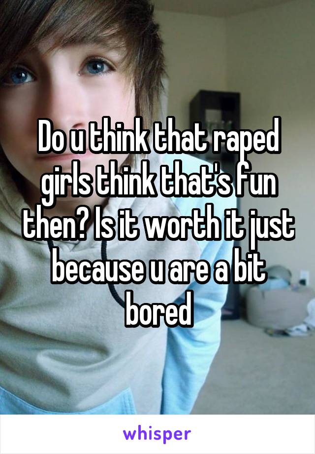 Do u think that raped girls think that's fun then? Is it worth it just because u are a bit bored