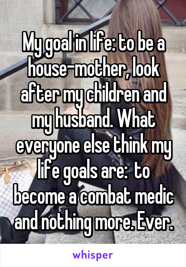 My goal in life: to be a house-mother, look after my children and my husband. What everyone else think my life goals are:  to become a combat medic and nothing more. Ever.