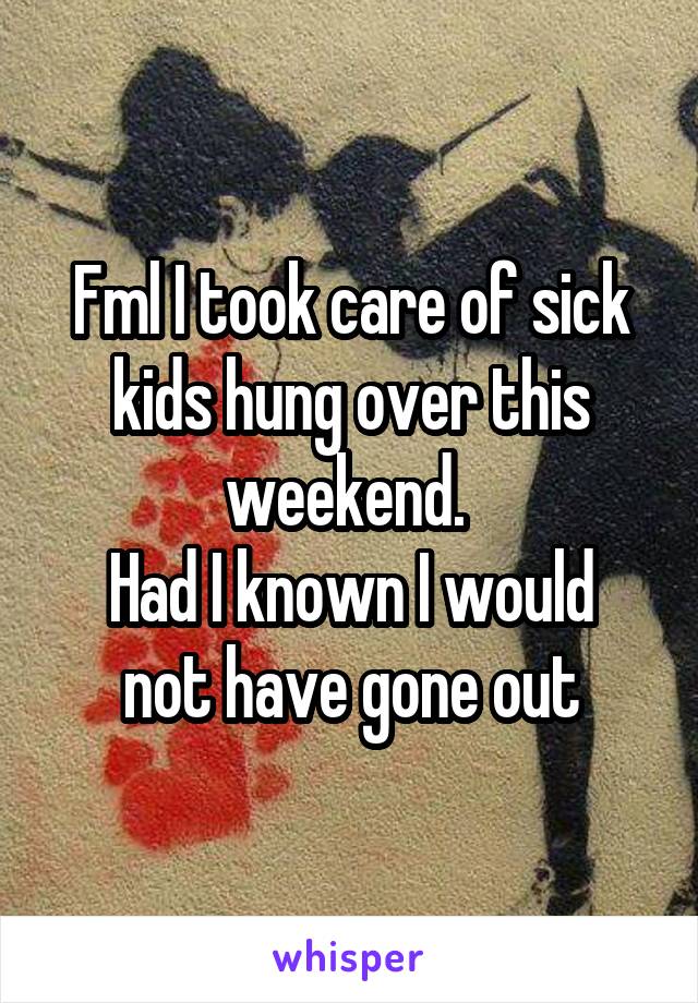 Fml I took care of sick kids hung over this weekend. 
Had I known I would not have gone out