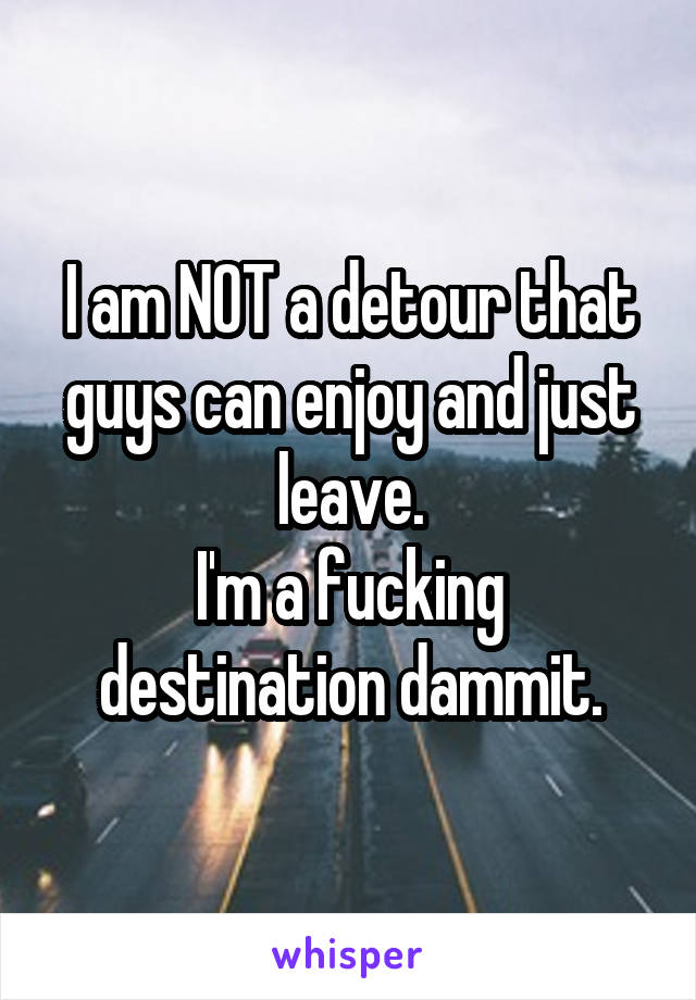 I am NOT a detour that guys can enjoy and just leave.
I'm a fucking destination dammit.