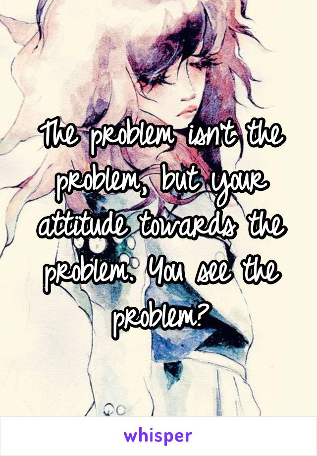 The problem isn't the problem, but your attitude towards the problem. You see the problem?