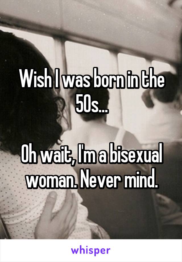 Wish I was born in the 50s...

Oh wait, I'm a bisexual woman. Never mind.