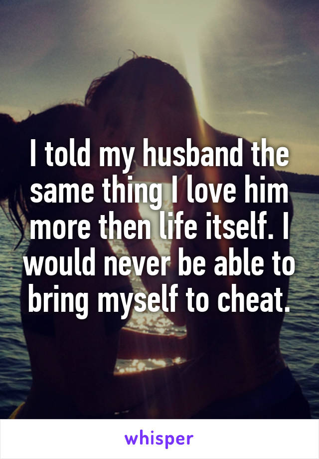 I told my husband the same thing I love him more then life itself. I would never be able to bring myself to cheat.