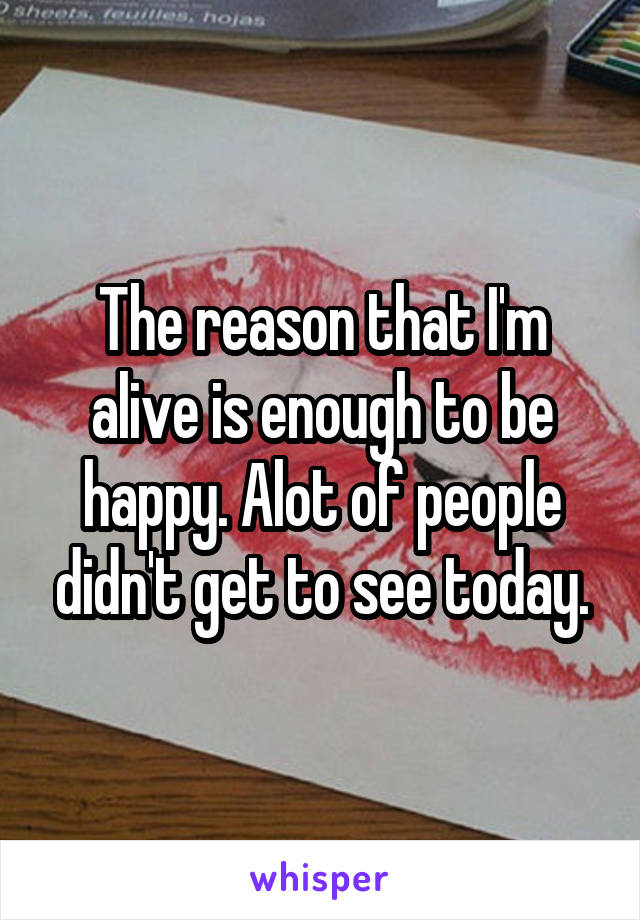 The reason that I'm alive is enough to be happy. Alot of people didn't get to see today.