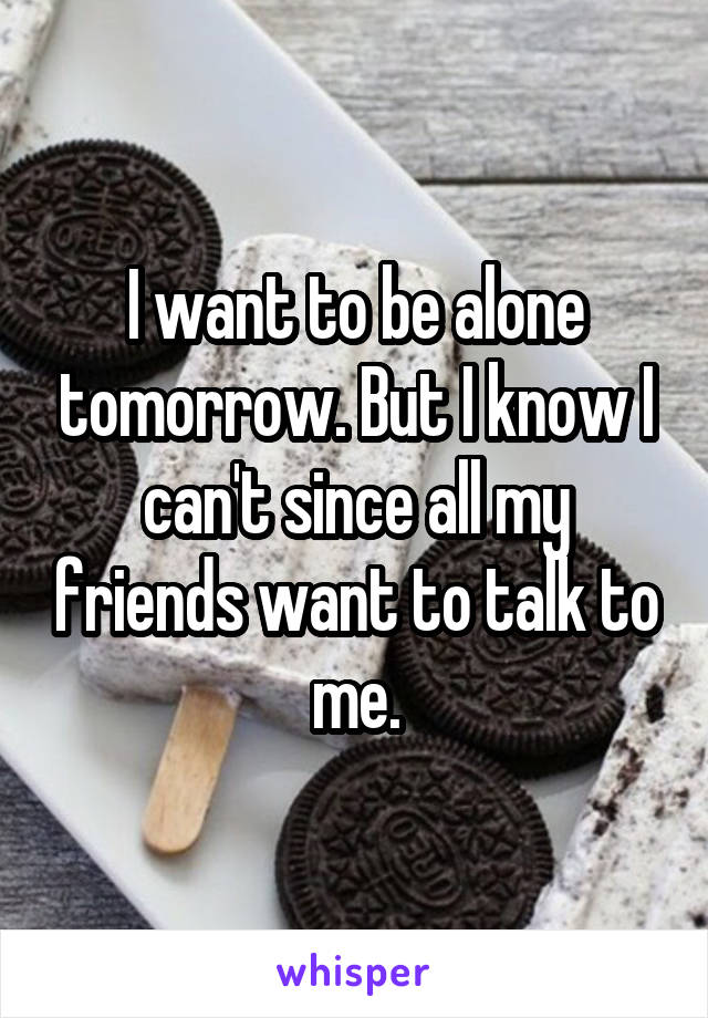 I want to be alone tomorrow. But I know I can't since all my friends want to talk to me.