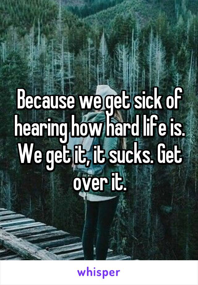 Because we get sick of hearing how hard life is. We get it, it sucks. Get over it.