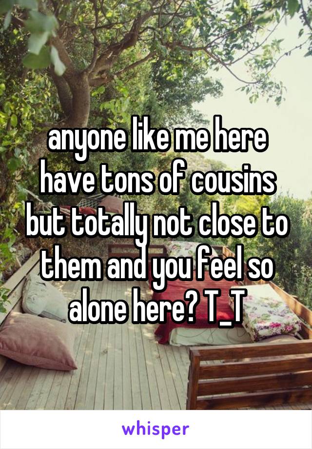 anyone like me here have tons of cousins but totally not close to them and you feel so alone here? T_T