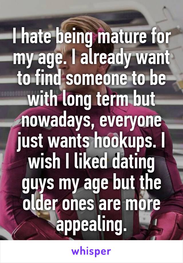 I hate being mature for my age. I already want to find someone to be with long term but nowadays, everyone just wants hookups. I wish I liked dating guys my age but the older ones are more appealing.