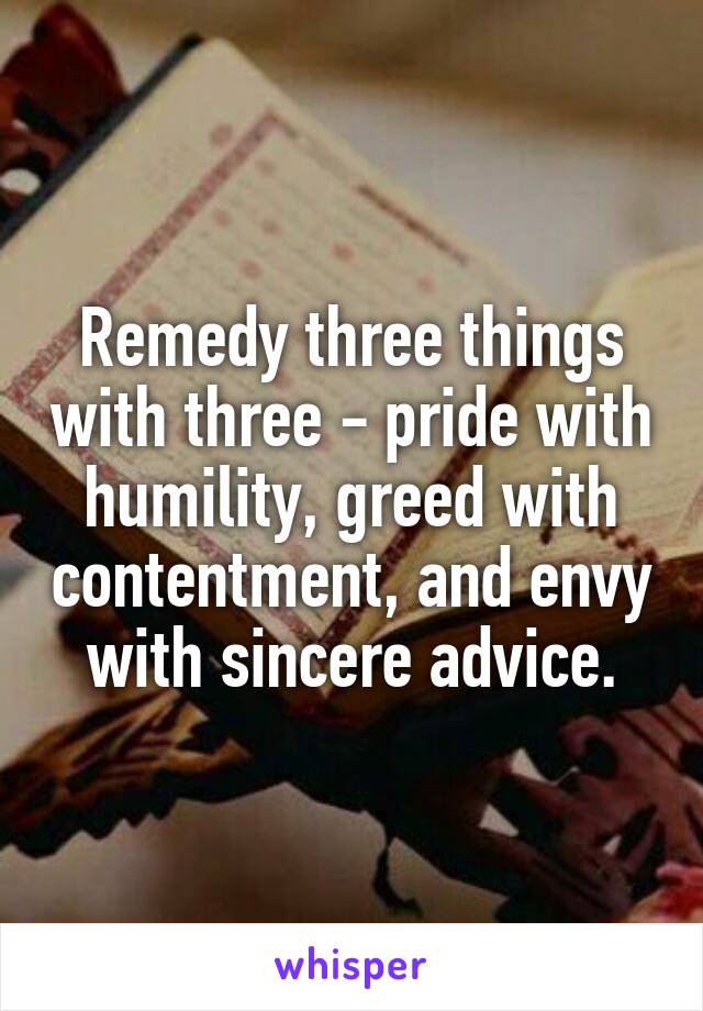 Remedy three things with three - pride with humility, greed with contentment, and envy with sincere advice.