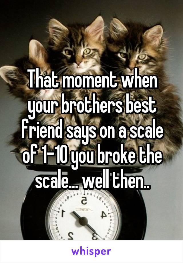 That moment when your brothers best friend says on a scale of 1-10 you broke the scale... well then..