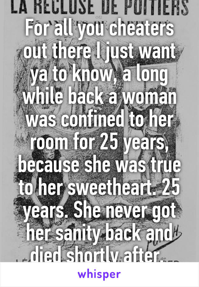 For all you cheaters out there I just want ya to know, a long while back a woman was confined to her room for 25 years, because she was true to her sweetheart. 25 years. She never got her sanity back and died shortly after. 