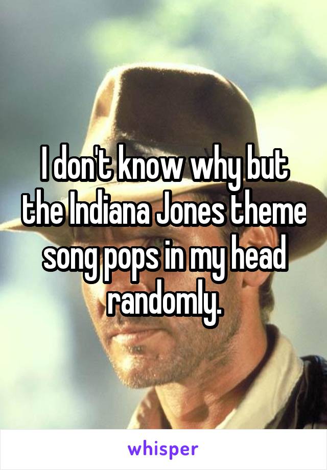 I don't know why but the Indiana Jones theme song pops in my head randomly.