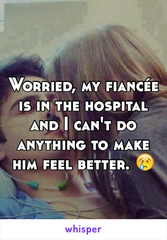 Worried, my fiancée is in the hospital and I can't do anything to make him feel better. 😢