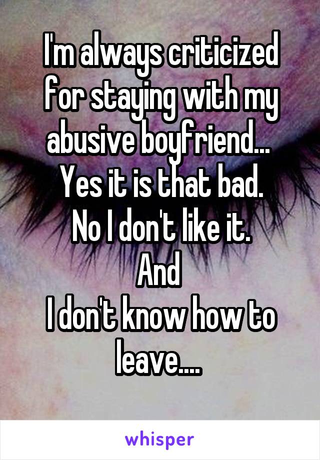 I'm always criticized for staying with my abusive boyfriend... 
Yes it is that bad.
No I don't like it.
And 
I don't know how to leave.... 
