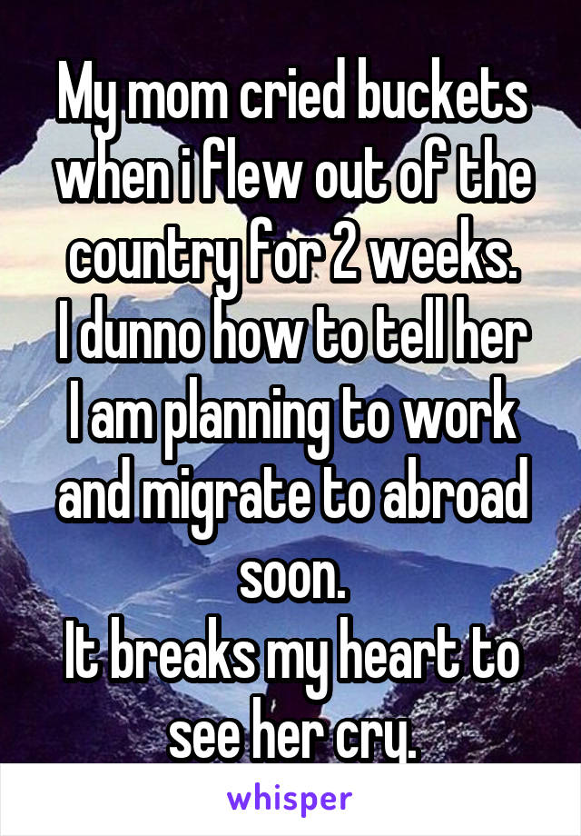 My mom cried buckets when i flew out of the country for 2 weeks.
I dunno how to tell her I am planning to work and migrate to abroad soon.
It breaks my heart to see her cry.