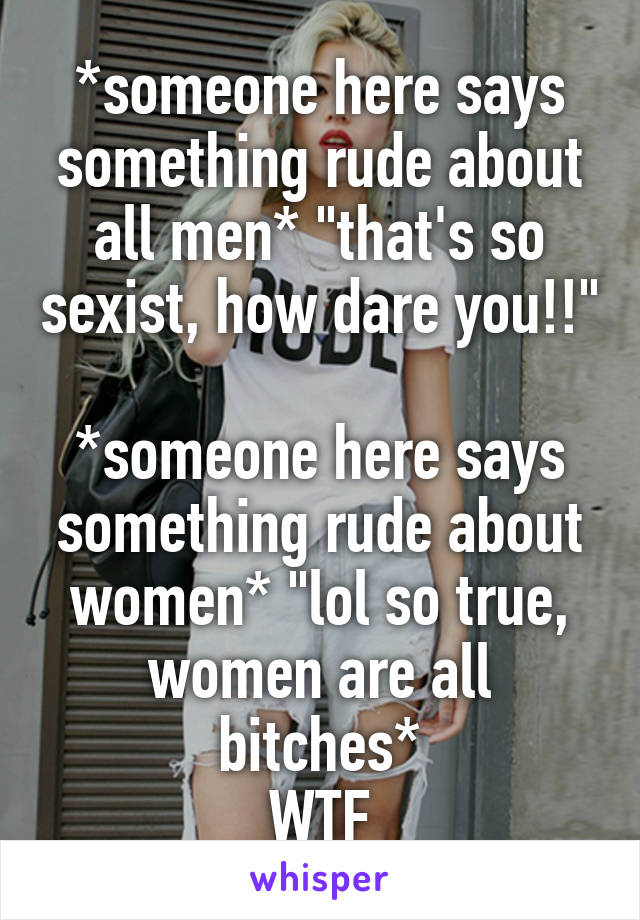 *someone here says something rude about all men* "that's so sexist, how dare you!!"

*someone here says something rude about women* "lol so true, women are all bitches*
WTF