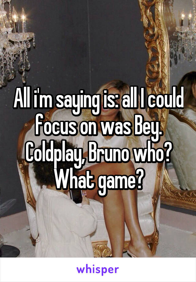 All i'm saying is: all I could focus on was Bey.
Coldplay, Bruno who? What game?