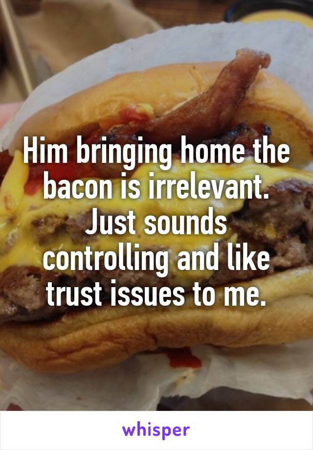 Him bringing home the bacon is irrelevant. Just sounds controlling and like trust issues to me.