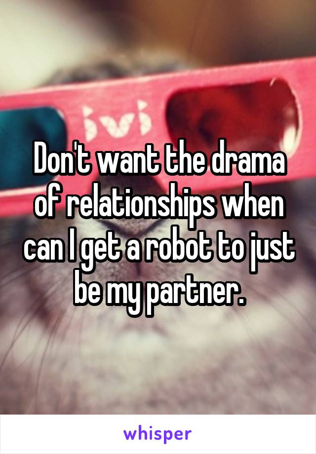 Don't want the drama of relationships when can I get a robot to just be my partner.