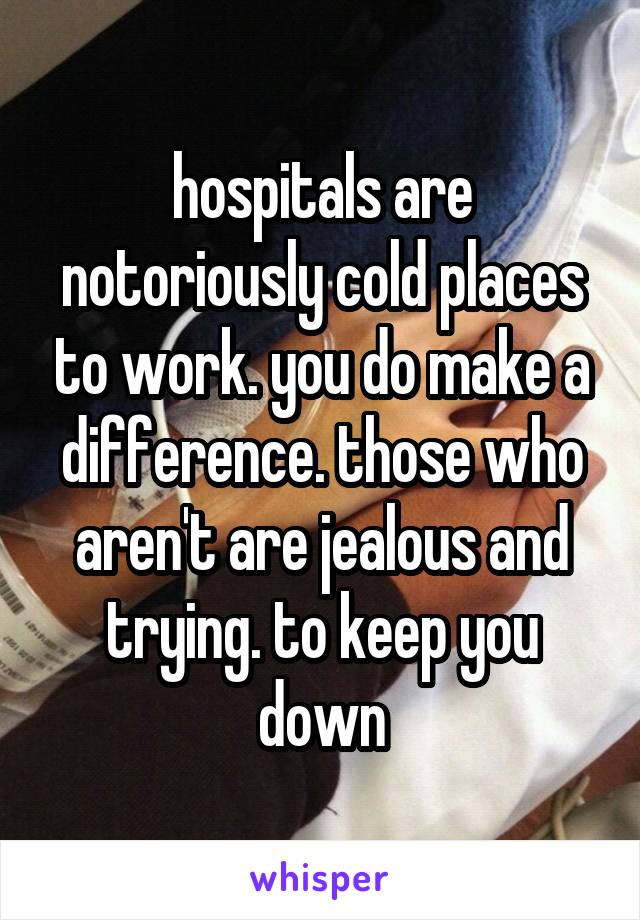 hospitals are notoriously cold places to work. you do make a difference. those who aren't are jealous and trying. to keep you down