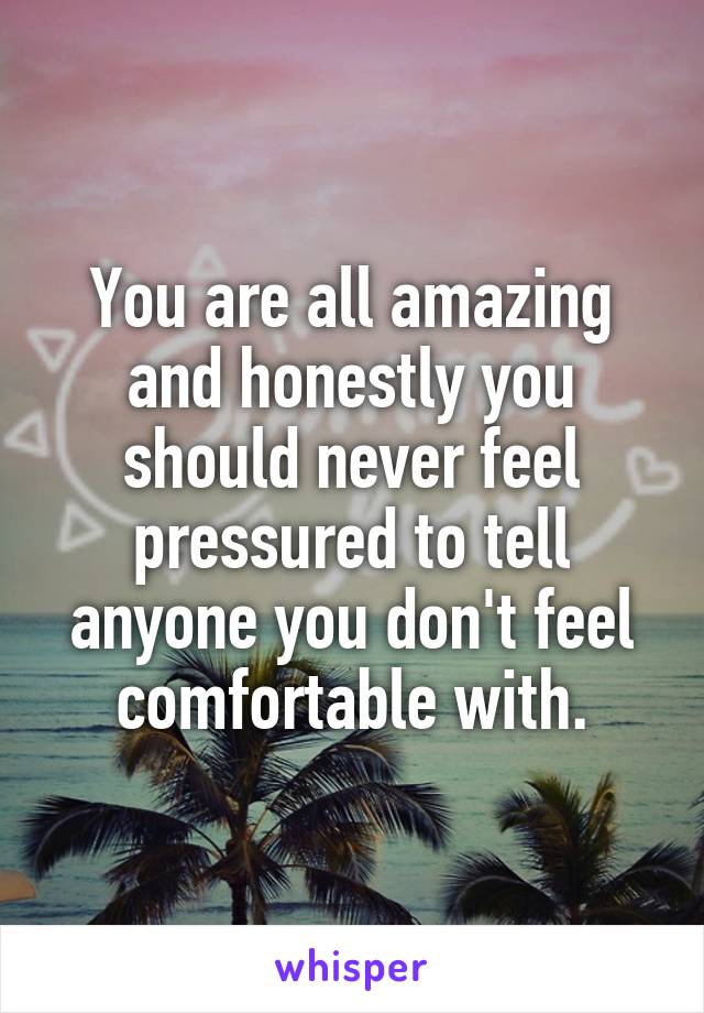 You are all amazing and honestly you should never feel pressured to tell anyone you don't feel comfortable with.