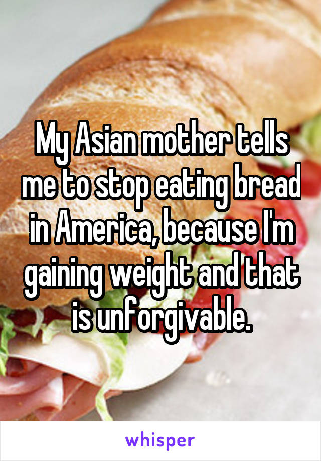 My Asian mother tells me to stop eating bread in America, because I'm gaining weight and that is unforgivable.