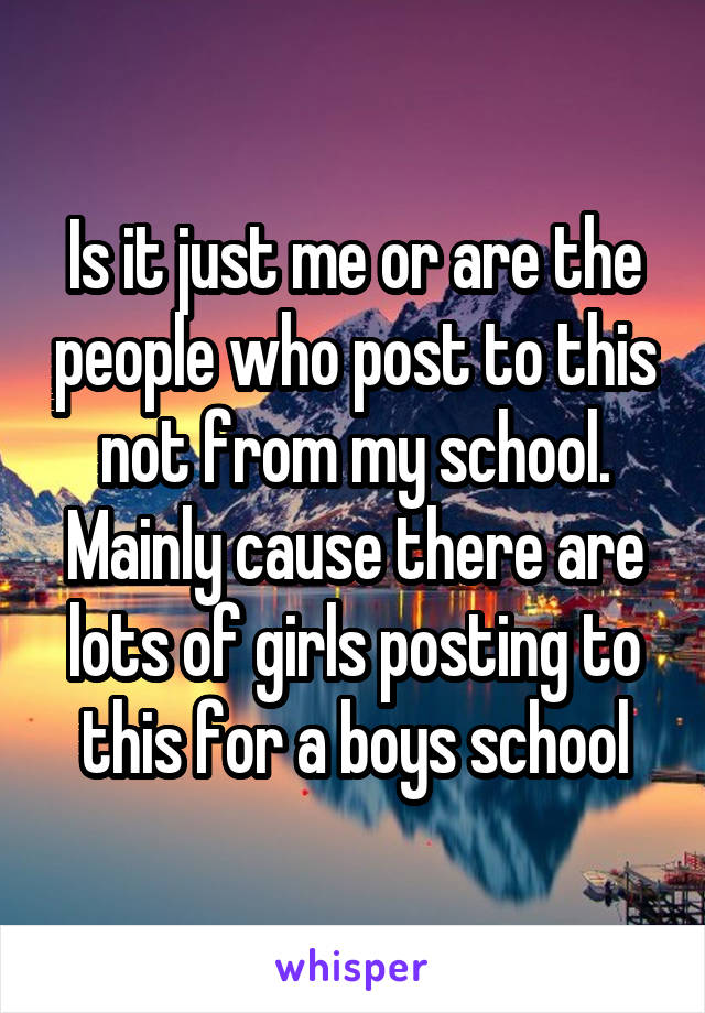 Is it just me or are the people who post to this not from my school. Mainly cause there are lots of girls posting to this for a boys school