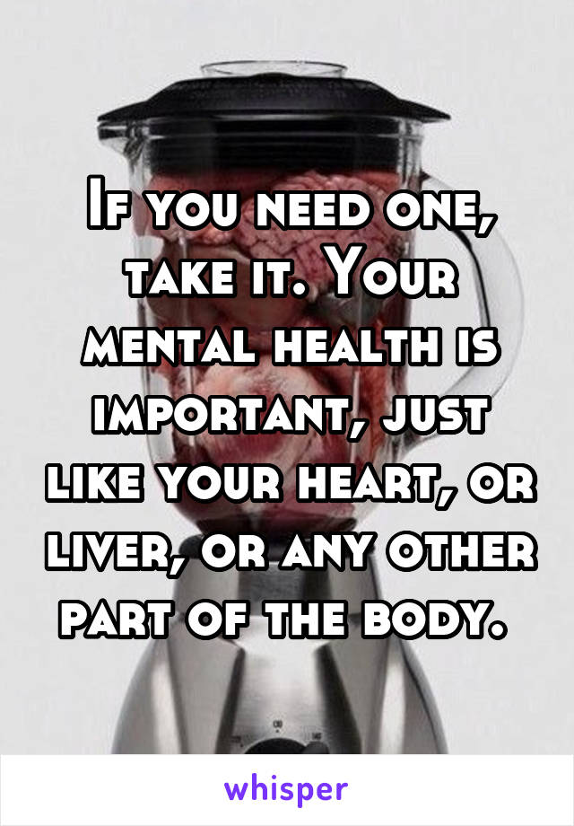 If you need one, take it. Your mental health is important, just like your heart, or liver, or any other part of the body. 