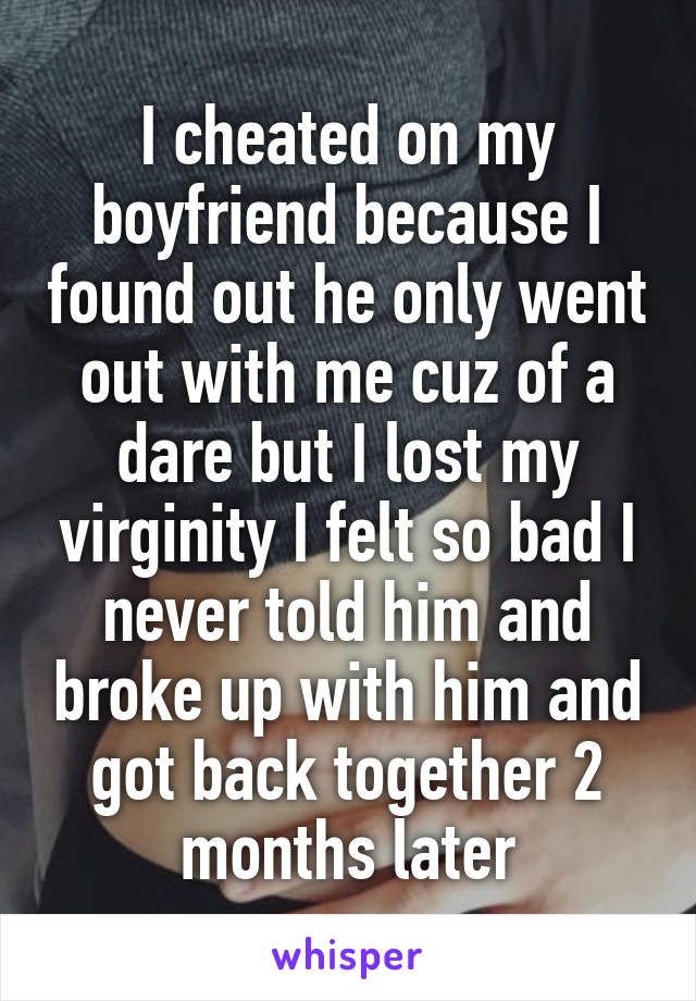 I cheated on my boyfriend because I found out he only went out with me cuz of a dare but I lost my virginity I felt so bad I never told him and broke up with him and got back together 2 months later