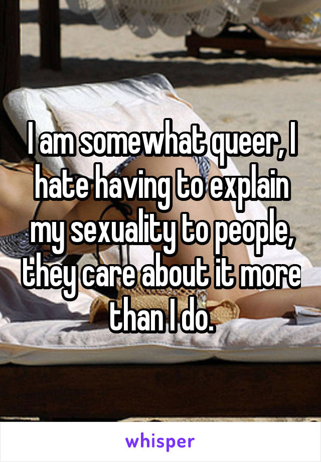 I am somewhat queer, I hate having to explain my sexuality to people, they care about it more than I do.