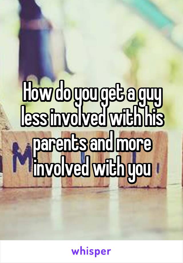 How do you get a guy less involved with his parents and more involved with you