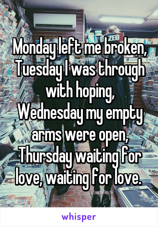 Monday left me broken, Tuesday I was through with hoping, Wednesday my empty arms were open, Thursday waiting for love, waiting for love. 