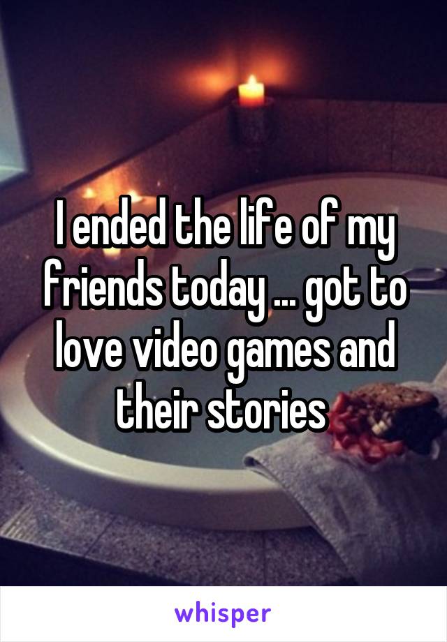 I ended the life of my friends today ... got to love video games and their stories 