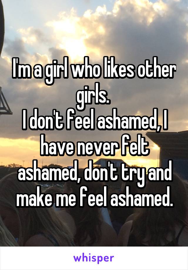 I'm a girl who likes other girls. 
I don't feel ashamed, I have never felt ashamed, don't try and make me feel ashamed.