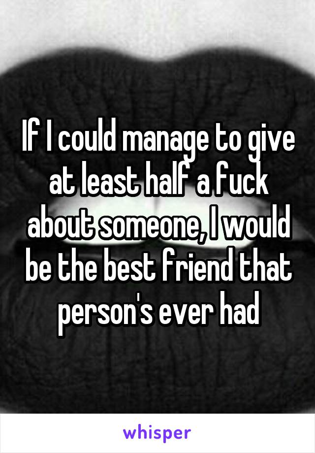 If I could manage to give at least half a fuck about someone, I would be the best friend that person's ever had