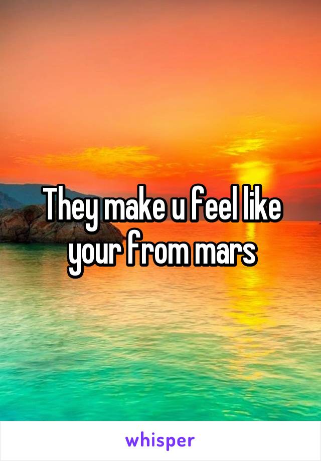 They make u feel like your from mars