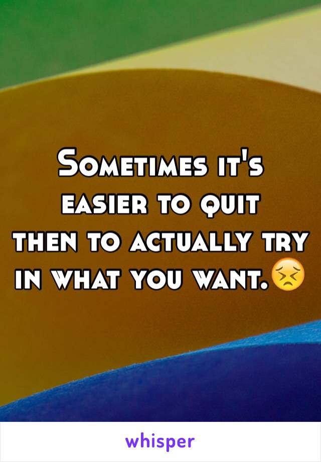 Sometimes it's easier to quit 
then to actually try in what you want.😣