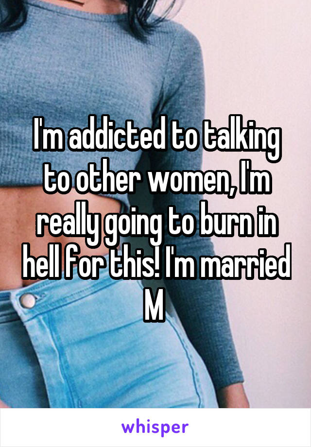 I'm addicted to talking to other women, I'm really going to burn in hell for this! I'm married M 