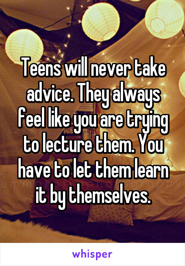 Teens will never take advice. They always feel like you are trying to lecture them. You have to let them learn it by themselves.