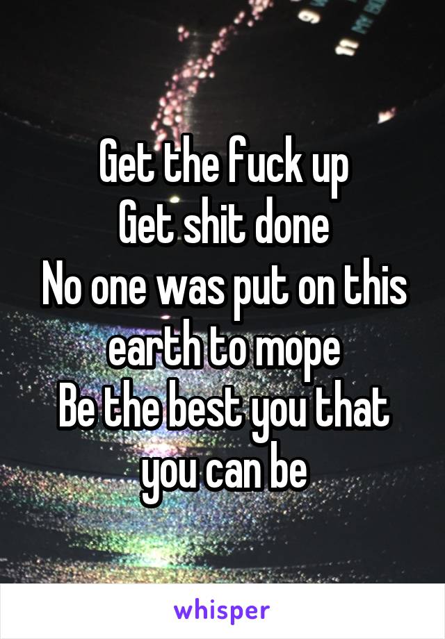 Get the fuck up
Get shit done
No one was put on this earth to mope
Be the best you that you can be