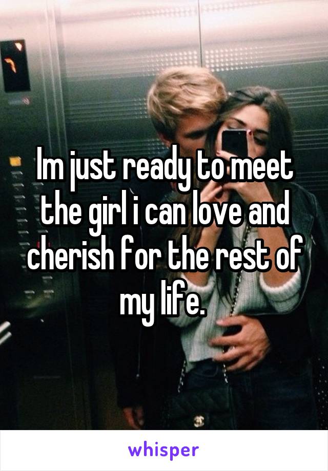 Im just ready to meet the girl i can love and cherish for the rest of my life. 