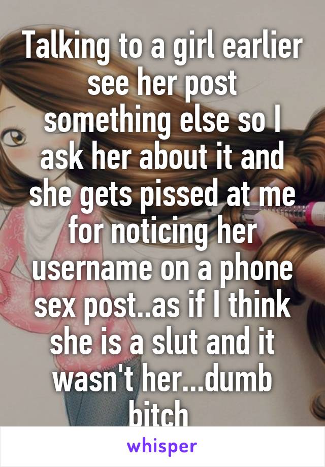 Talking to a girl earlier see her post something else so I ask her about it and she gets pissed at me for noticing her username on a phone sex post..as if I think she is a slut and it wasn't her...dumb bitch 