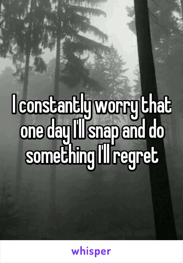 I constantly worry that one day I'll snap and do something I'll regret